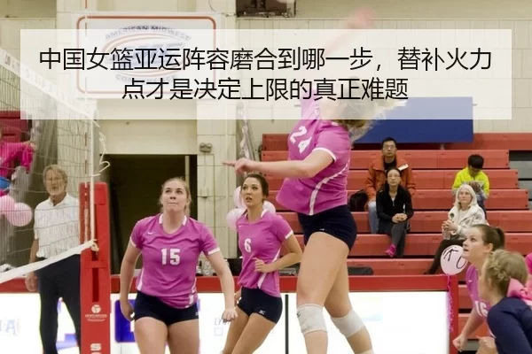 中国女篮亚运阵容磨合到哪一步，替补火力点才是决定上限的真正难题